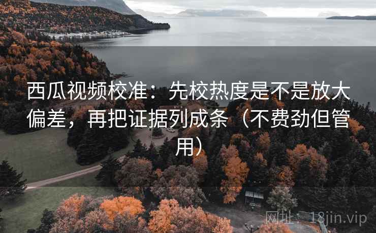 西瓜视频校准:先校热度是不是放大偏差,再把证据列成条(不费劲但管用)