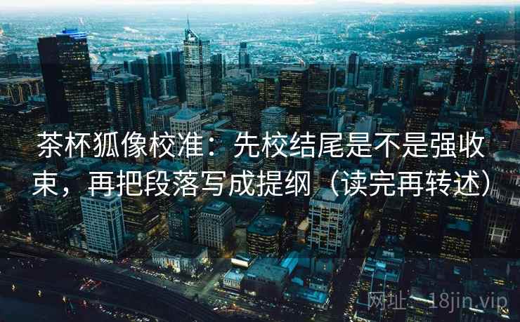 茶杯狐像校准：先校结尾是不是强收束，再把段落写成提纲（读完再转述）