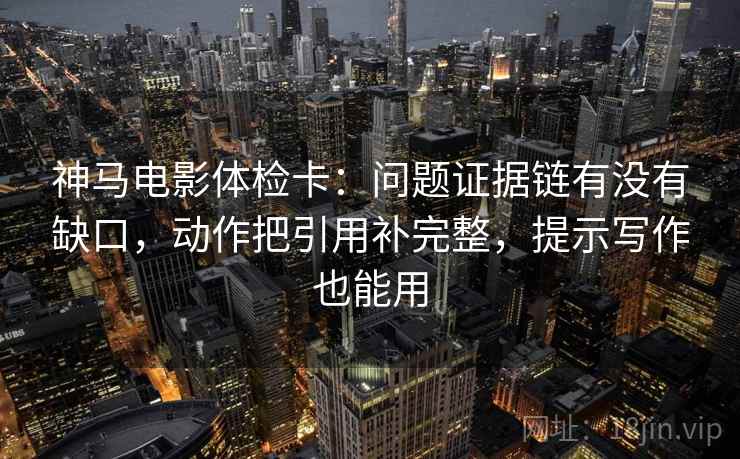 神马电影体检卡：问题证据链有没有缺口，动作把引用补完整，提示写作也能用