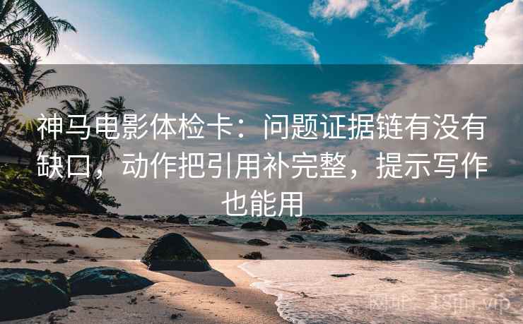神马电影体检卡：问题证据链有没有缺口，动作把引用补完整，提示写作也能用