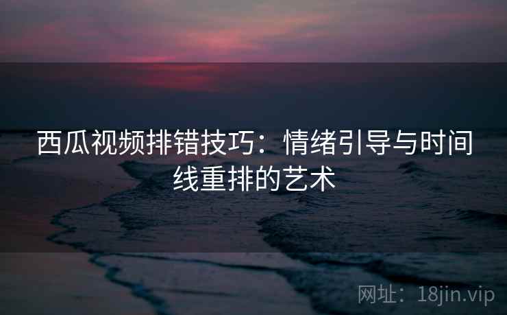西瓜视频排错技巧：情绪引导与时间线重排的艺术