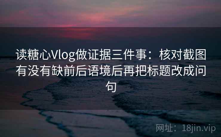 读糖心Vlog做证据三件事：核对截图有没有缺前后语境后再把标题改成问句