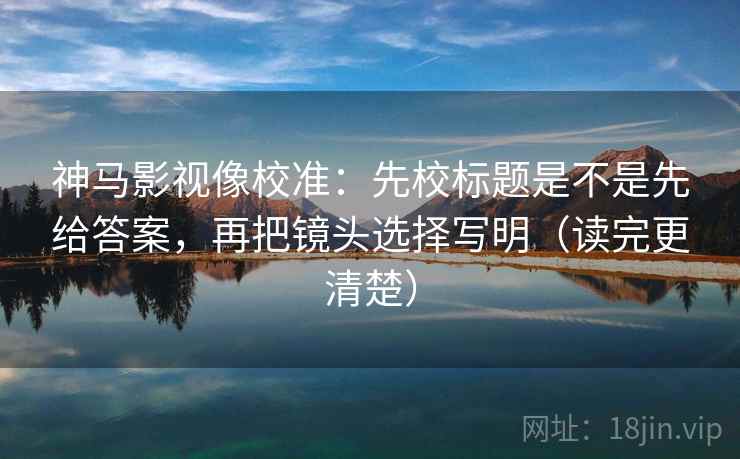 神马影视像校准：先校标题是不是先给答案，再把镜头选择写明（读完更清楚）