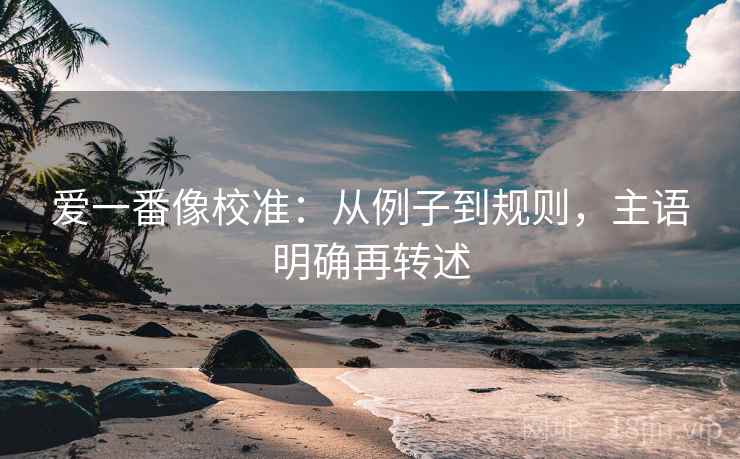 爱一番像校准:从例子到规则,主语明确再转述 爱一番像校准:从例子到规则,主语明确再转述