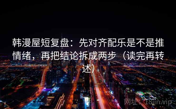 韩漫屋短复盘:先对齐配乐是不是推情绪,再把结论拆成两步(读完再转述) 韩漫屋短复盘:先对齐配乐是不是推情绪,再把结论拆成两步(读完再转述)