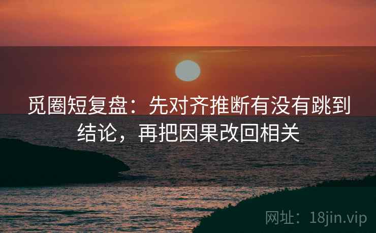 觅圈短复盘：先对齐推断有没有跳到结论，再把因果改回相关