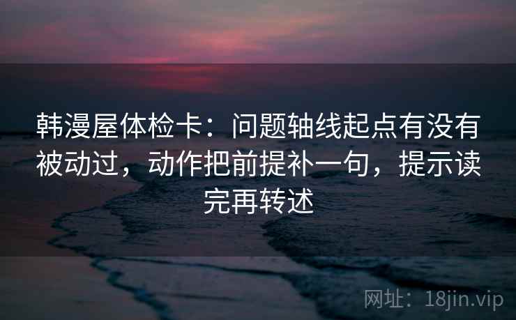 韩漫屋体检卡：问题轴线起点有没有被动过，动作把前提补一句，提示读完再转述