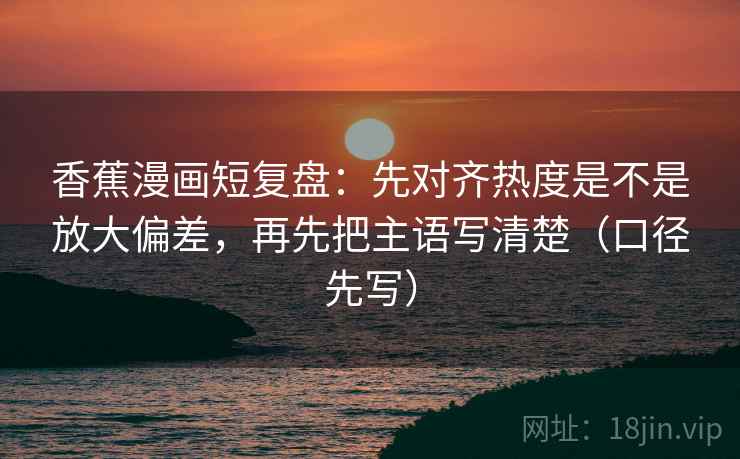 香蕉漫画短复盘：先对齐热度是不是放大偏差，再先把主语写清楚（口径先写）