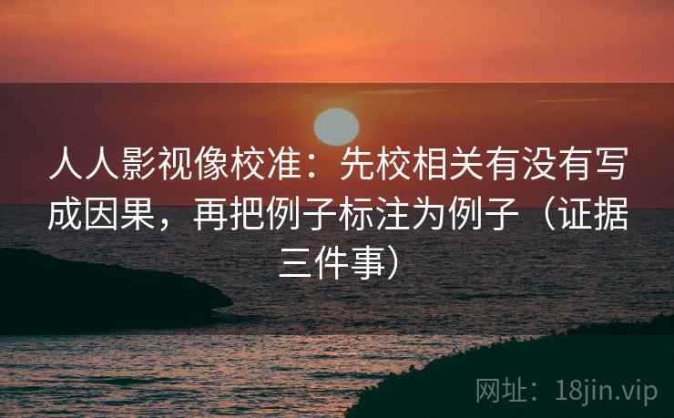 人人影视像校准：先校相关有没有写成因果，再把例子标注为例子（证据三件事）