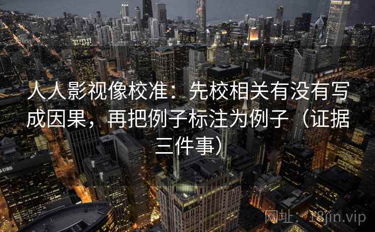人人影视像校准：先校相关有没有写成因果，再把例子标注为例子（证据三件事）