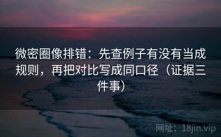 微密圈像排错：先查例子有没有当成规则，再把对比写成同口径（证据三件事）