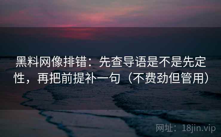 黑料网像排错：先查导语是不是先定性，再把前提补一句（不费劲但管用）
