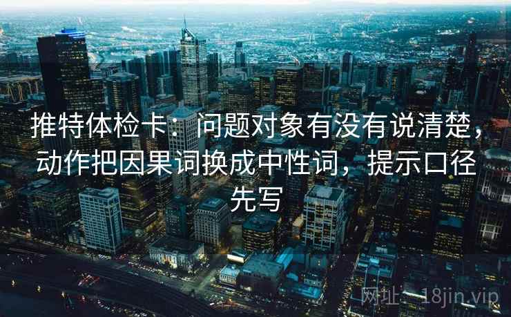 推特体检卡：问题对象有没有说清楚，动作把因果词换成中性词，提示口径先写