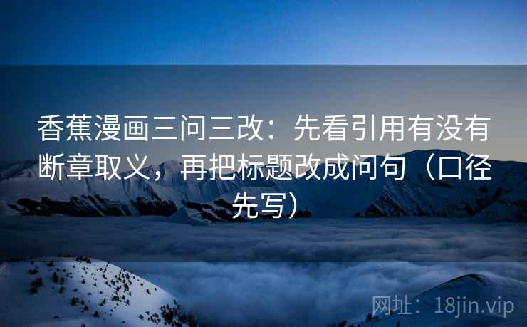 香蕉漫画三问三改:先看引用有没有断章取义,再把标题改成问句(口径先写) 香蕉漫画三问三改:先看引用有没有断章取义,再把标题改成问句(口径先写)
