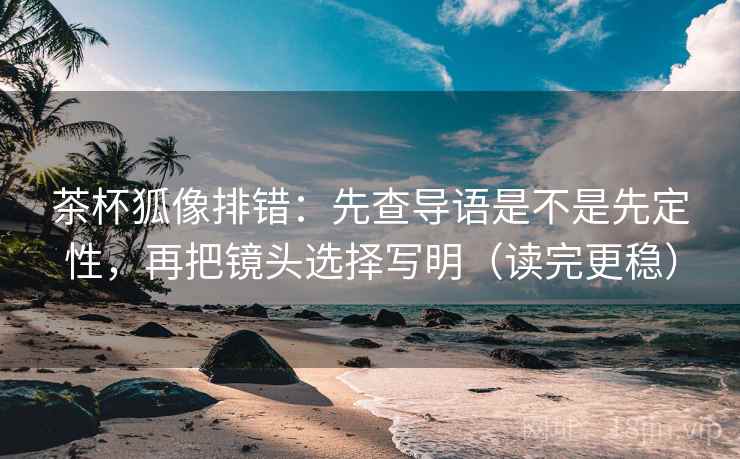 茶杯狐像排错:先查导语是不是先定性,再把镜头选择写明(读完更稳) 茶杯狐像排错:先查导语是不是先定性,再把镜头选择写明(读完更稳)