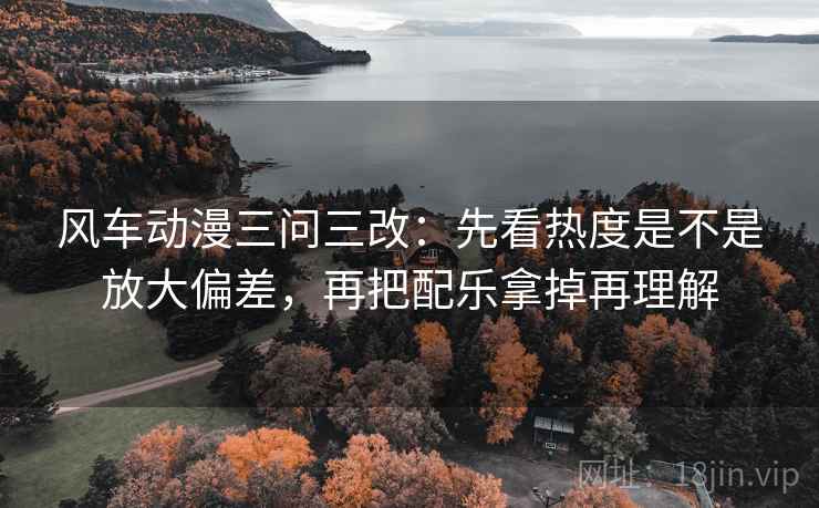 风车动漫三问三改:先看热度是不是放大偏差,再把配乐拿掉再理解 风车动漫三问三改:先看热度是不是放大偏差,再把配乐拿掉再理解