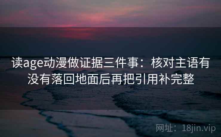 读age动漫做证据三件事:核对主语有没有落回地面后再把引用补完整 读age动漫做证据三件事:核对主语有没有落回地面后再把引用补完整