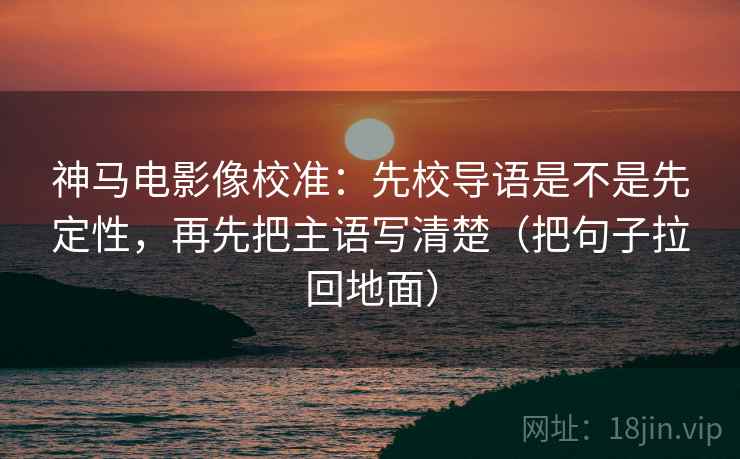 神马电影像校准：先校导语是不是先定性，再先把主语写清楚（把句子拉回地面）