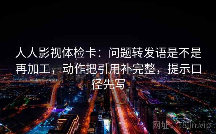 人人影视体检卡:问题转发语是不是再加工,动作把引用补完整,提示口径先写 人人影视体检卡:问题转发语是不是再加工,动作把引用补完整,提示口径先写