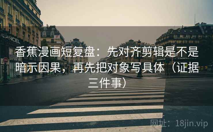 香蕉漫画短复盘：先对齐剪辑是不是暗示因果，再先把对象写具体（证据三件事）