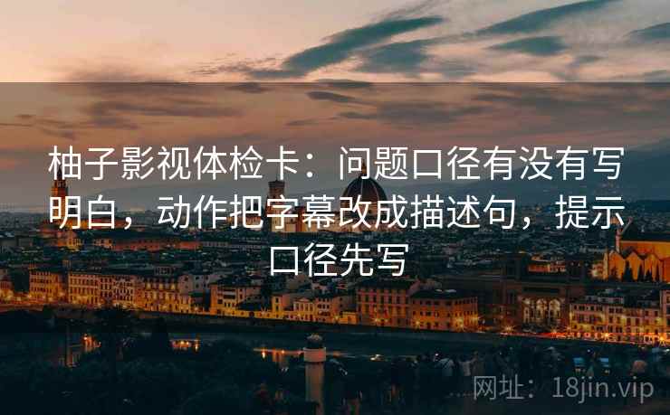 柚子影视体检卡:问题口径有没有写明白,动作把字幕改成描述句,提示口径先写 柚子影视体检卡:问题口径有没有写明白,动作把字幕改成描述句,提示口径先写