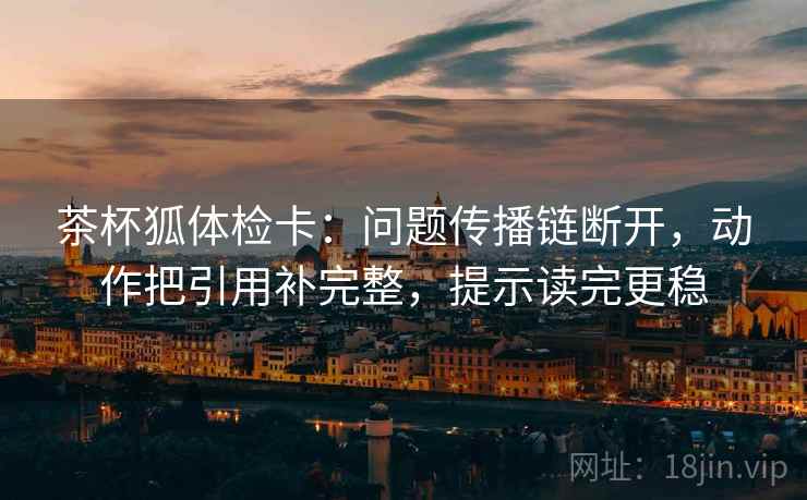 茶杯狐体检卡:问题传播链断开,动作把引用补完整,提示读完更稳 茶杯狐体检卡:问题传播链断开,动作把引用补完整,提示读完更稳