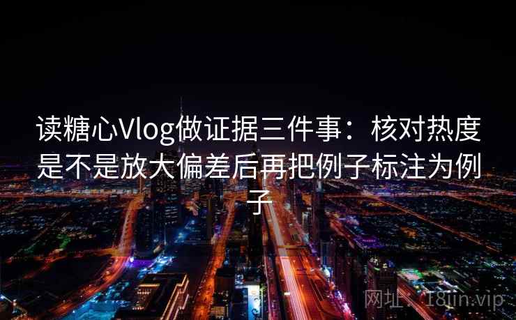 读糖心Vlog做证据三件事:核对热度是不是放大偏差后再把例子标注为例子 读糖心Vlog做证据三件事:核对热度是不是放大偏差后再把例子标注为例子