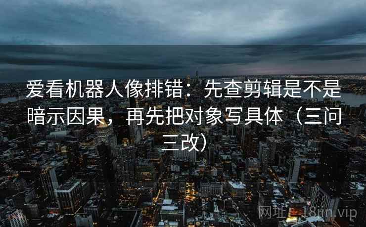 爱看机器人像排错:先查剪辑是不是暗示因果,再先把对象写具体(三问三改) 爱看机器人像排错:先查剪辑是不是暗示因果,再先把对象写具体(三问三改)