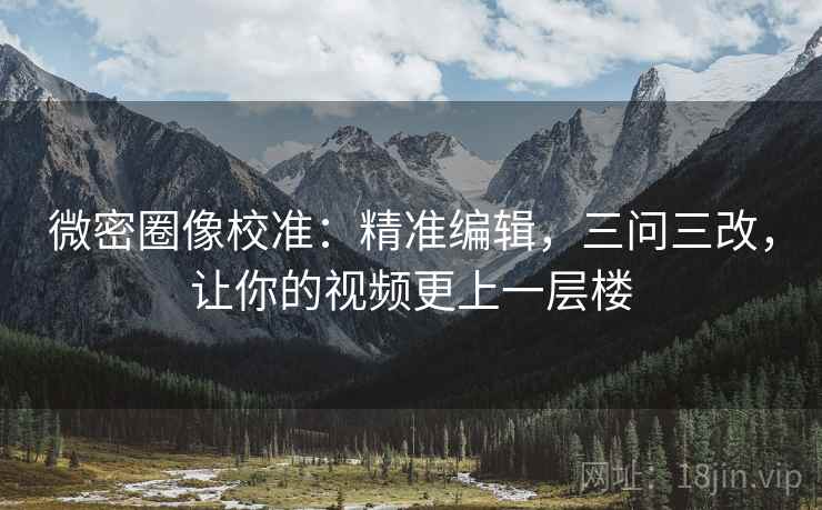 微密圈像校准:精准编辑,三问三改,让你的视频更上一层楼