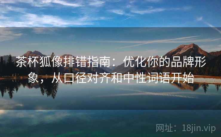 茶杯狐像排错指南:优化你的品牌形象,从口径对齐和中性词语开始