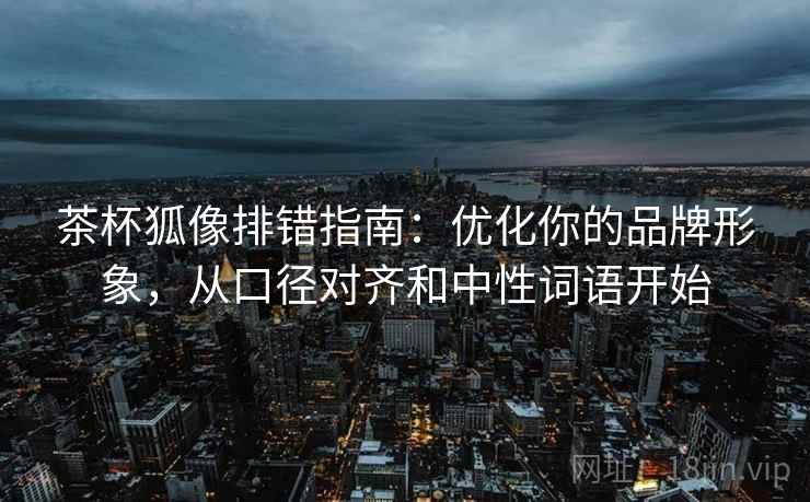 茶杯狐像排错指南:优化你的品牌形象,从口径对齐和中性词语开始 茶杯狐像排错指南:优化你的品牌形象,从口径对齐和中性词语开始
